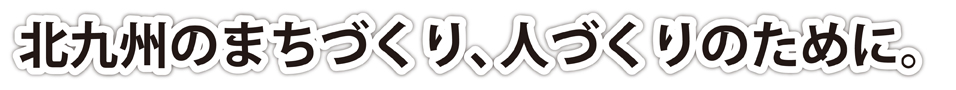 北九州のまちづくり、人づくりのために。